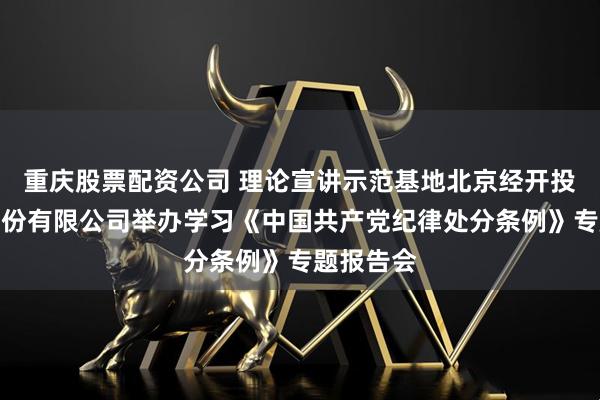 重庆股票配资公司 理论宣讲示范基地北京经开投资开发股份有限公司举办学习《中国共产党纪律处分条例》专题报告会