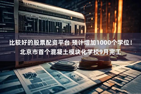 比较好的股票配资平台 预计增加1000个学位！北京市首个混凝土模块化学校9月完工