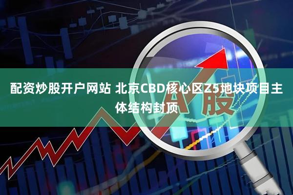 配资炒股开户网站 北京CBD核心区Z5地块项目主体结构封顶