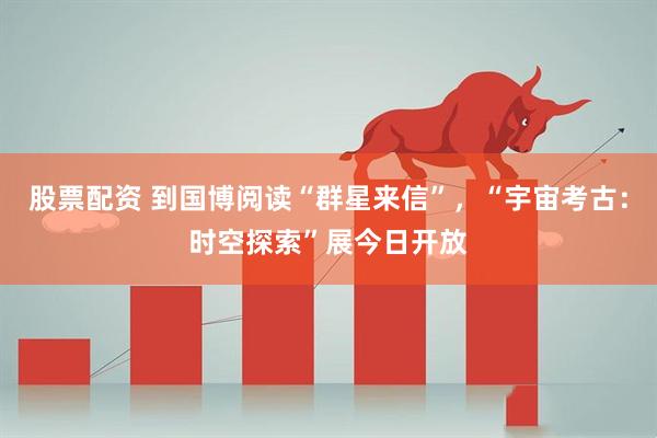 股票配资 到国博阅读“群星来信”，“宇宙考古：时空探索”展今日开放