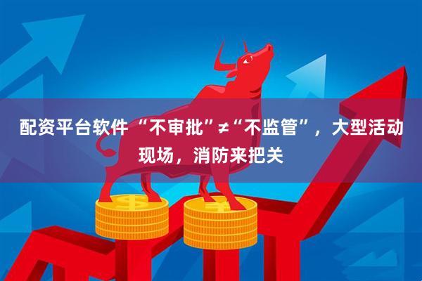 配资平台软件 “不审批”≠“不监管”，大型活动现场，消防来把关