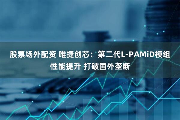 股票场外配资 唯捷创芯：第二代L-PAMiD模组性能提升 打破国外垄断
