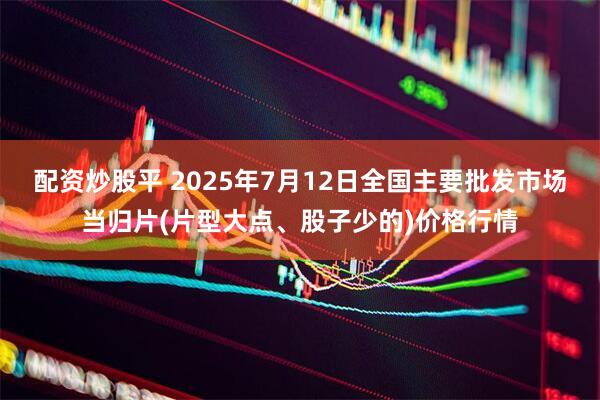 配资炒股平 2025年7月12日全国主要批发市场当归片(片型大点、股子少的)价格行情