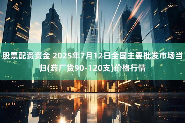 股票配资资金 2025年7月12日全国主要批发市场当归(药厂货90-120支)价格行情