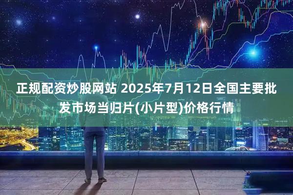 正规配资炒股网站 2025年7月12日全国主要批发市场当归片(小片型)价格行情