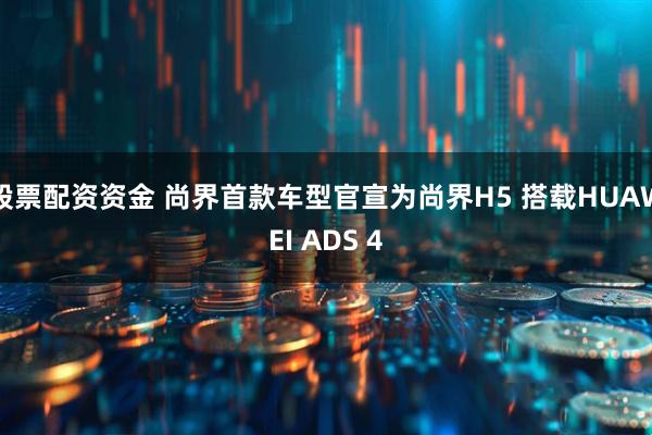 股票配资资金 尚界首款车型官宣为尚界H5 搭载HUAWEI ADS 4