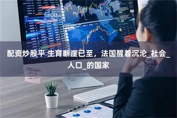 配资炒股平 生育断崖已至，法国醒着沉沦_社会_人口_的国家