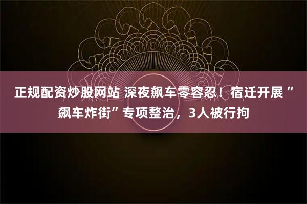 正规配资炒股网站 深夜飙车零容忍！宿迁开展“飙车炸街”专项整治，3人被行拘
