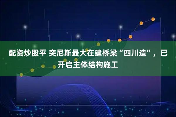 配资炒股平 突尼斯最大在建桥梁“四川造”，已开启主体结构施工