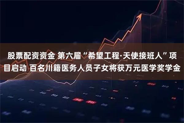 股票配资资金 第六届“希望工程·天使接班人”项目启动 百名川籍医务人员子女将获万元医学奖学金