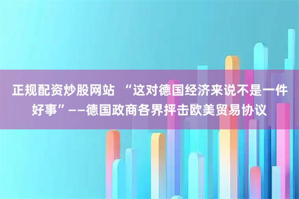 正规配资炒股网站  “这对德国经济来说不是一件好事”——德国政商各界抨击欧美贸易协议