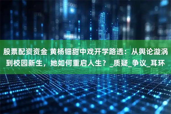 股票配资资金 黄杨钿甜中戏开学路透：从舆论漩涡到校园新生，她如何重启人生？_质疑_争议_耳环