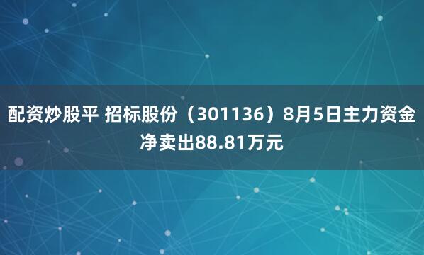 配资炒股平 招标股份（301136）8月5日主力资金净卖出88.81万元
