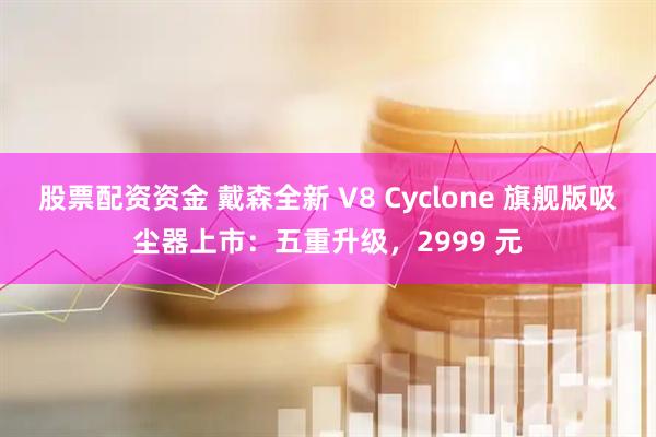 股票配资资金 戴森全新 V8 Cyclone 旗舰版吸尘器上市：五重升级，2999 元