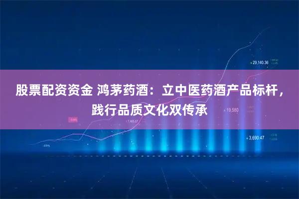 股票配资资金 鸿茅药酒：立中医药酒产品标杆，践行品质文化双传承