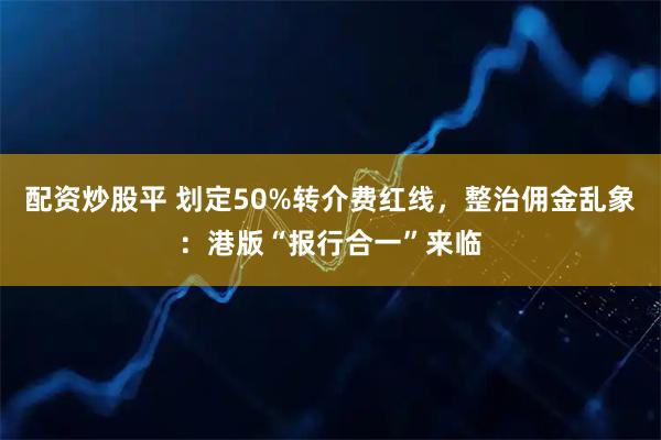 配资炒股平 划定50%转介费红线,整治佣金乱象:港版“报行合一”来临