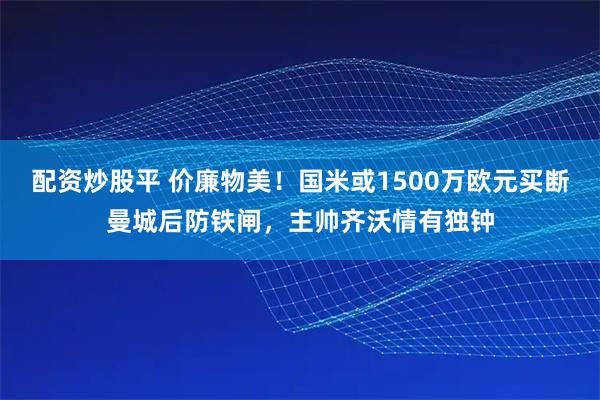 配资炒股平 价廉物美！国米或1500万欧元买断曼城后防铁闸，主帅齐沃情有独钟