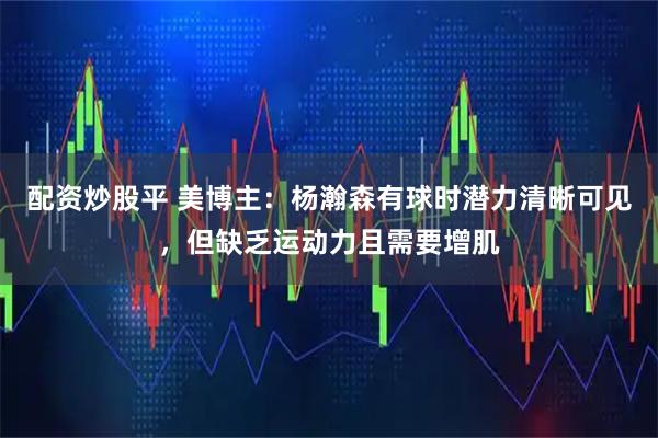 配资炒股平 美博主:杨瀚森有球时潜力清晰可见,但缺乏运动力且需要增肌