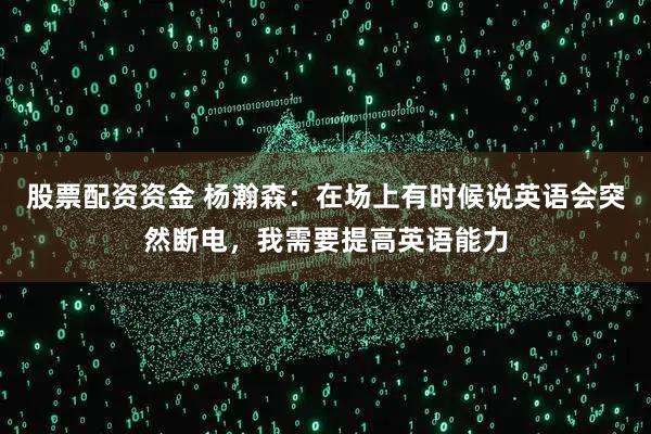 股票配资资金 杨瀚森：在场上有时候说英语会突然断电，我需要提高英语能力