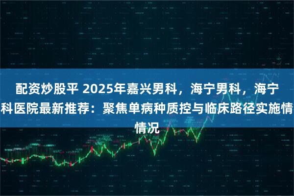 配资炒股平 2025年嘉兴男科，海宁男科，海宁男科医院最新推荐：聚焦单病种质控与临床路径实施情况