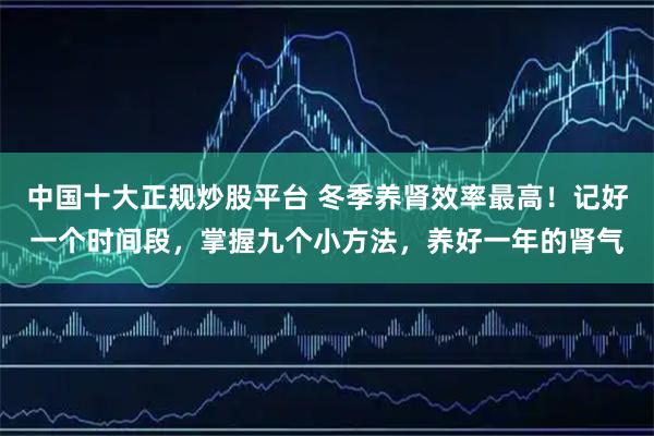 中国十大正规炒股平台 冬季养肾效率最高！记好一个时间段，掌握九个小方法，养好一年的肾气