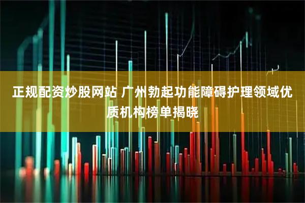 正规配资炒股网站 广州勃起功能障碍护理领域优质机构榜单揭晓