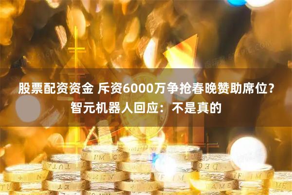 股票配资资金 斥资6000万争抢春晚赞助席位?智元机器人回应:不是真的