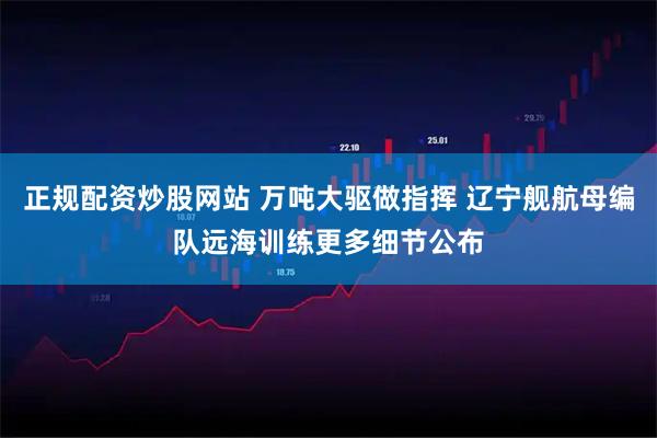 正规配资炒股网站 万吨大驱做指挥 辽宁舰航母编队远海训练更多细节公布