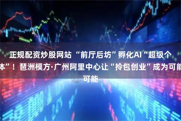 正规配资炒股网站 “前厅后坊”孵化AI“超级个体”！琶洲模方·广州阿里中心让“拎包创业”成为可能