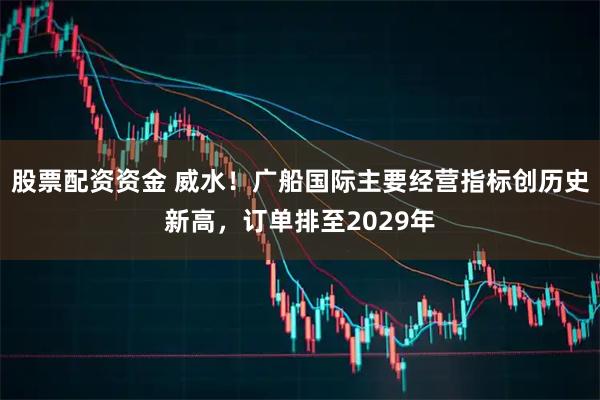 股票配资资金 威水！广船国际主要经营指标创历史新高，订单排至2029年