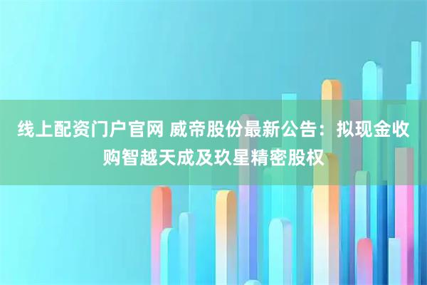 线上配资门户官网 威帝股份最新公告：拟现金收购智越天成及玖星精密股权