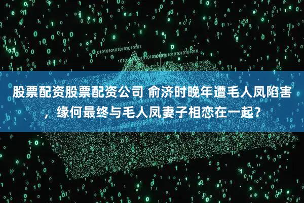 股票配资股票配资公司 俞济时晚年遭毛人凤陷害，缘何最终与毛人凤妻子相恋在一起？