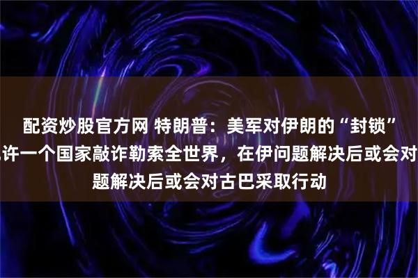 配资炒股官方网 特朗普：美军对伊朗的“封锁”已开始，不允许一个国家敲诈勒索全世界，在伊问题解决后或会对古巴采取行动
