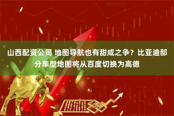 山西配资公司 地图导航也有甜咸之争？比亚迪部分车型地图将从百度切换为高德