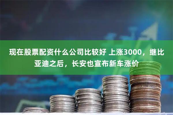 现在股票配资什么公司比较好 上涨3000，继比亚迪之后，长安也宣布新车涨价