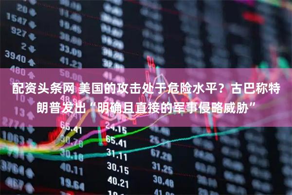 配资头条网 美国的攻击处于危险水平？古巴称特朗普发出“明确且直接的军事侵略威胁”