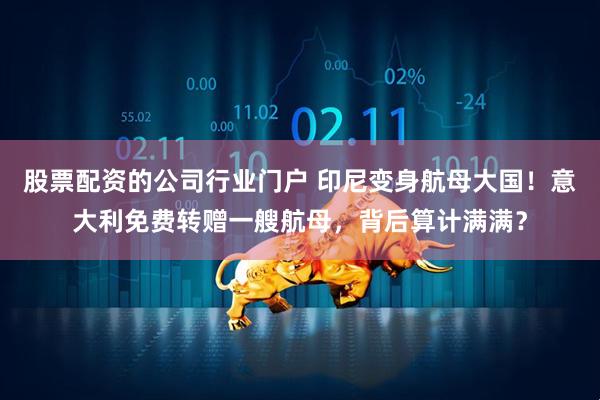 股票配资的公司行业门户 印尼变身航母大国！意大利免费转赠一艘航母，背后算计满满？
