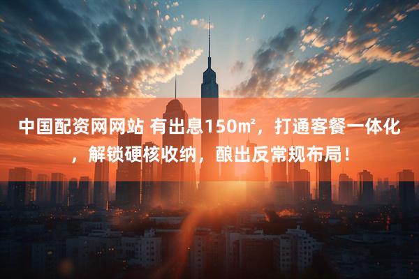 中国配资网网站 有出息150㎡，打通客餐一体化，解锁硬核收纳，酿出反常规布局！