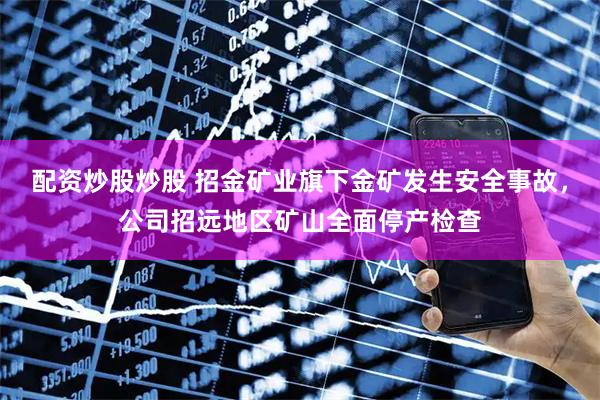 配资炒股炒股 招金矿业旗下金矿发生安全事故，公司招远地区矿山全面停产检查