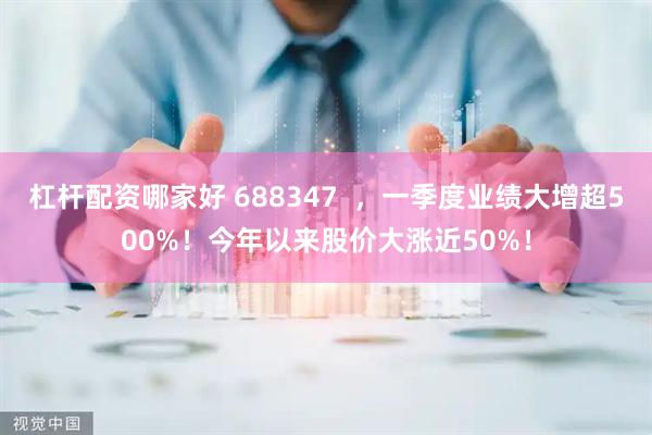 杠杆配资哪家好 688347  ，一季度业绩大增超500%！今年以来股价大涨近50%！