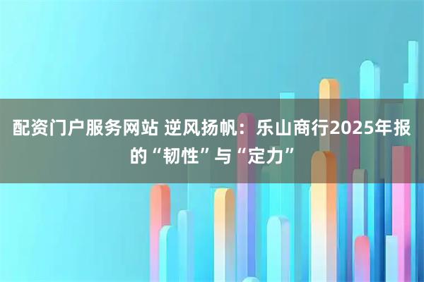 配资门户服务网站 逆风扬帆：乐山商行2025年报的“韧性”与“定力”