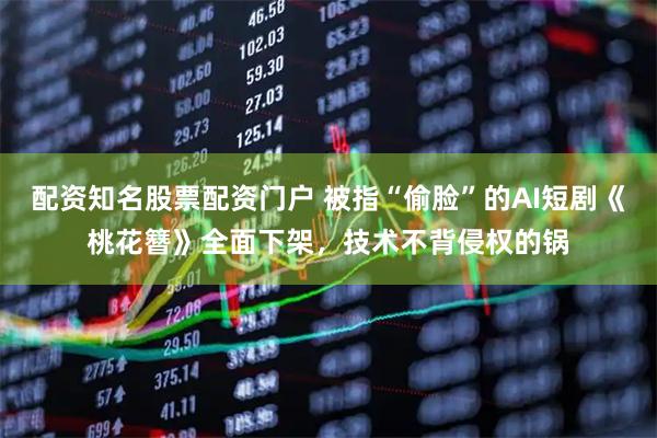 配资知名股票配资门户 被指“偷脸”的AI短剧《桃花簪》全面下架，技术不背侵权的锅