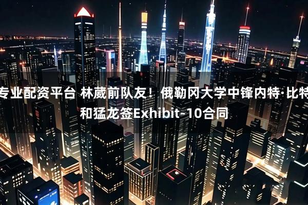 专业配资平台 林葳前队友！俄勒冈大学中锋内特·比特和猛龙签Exhibit-10合同