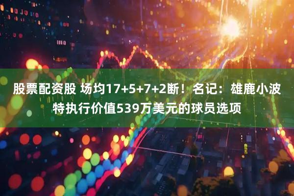 股票配资股 场均17+5+7+2断！名记：雄鹿小波特执行价值539万美元的球员选项
