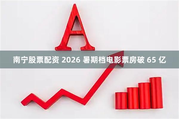 南宁股票配资 2026 暑期档电影票房破 65 亿