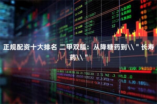 正规配资十大排名 二甲双胍：从降糖药到\＂长寿药\＂