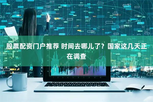 股票配资门户推荐 时间去哪儿了？国家这几天正在调查