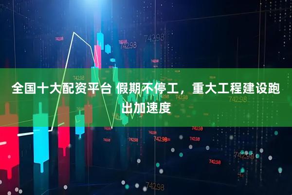 全国十大配资平台 假期不停工，重大工程建设跑出加速度